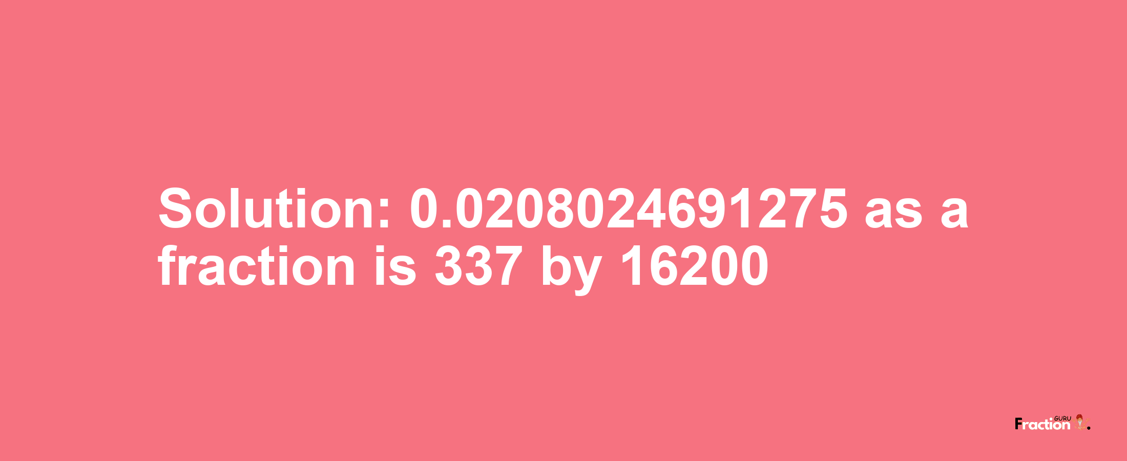 Solution:0.0208024691275 as a fraction is 337/16200